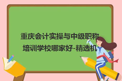 重庆会计实操与中级职称培训学校哪家好-精选机构排名