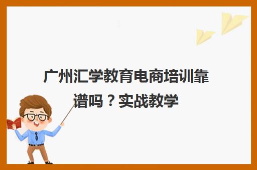 广州汇学教育电商培训靠谱吗？实战教学 10万学员选择