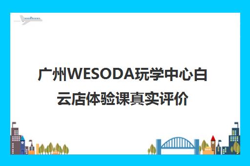 广州WESODA玩学中心白云店体验课真实评价 到底怎么样？