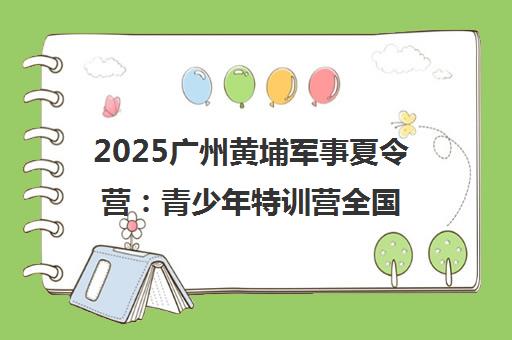 2025广州黄埔军事夏令营 青少年特训营全国招生启动（官宣）