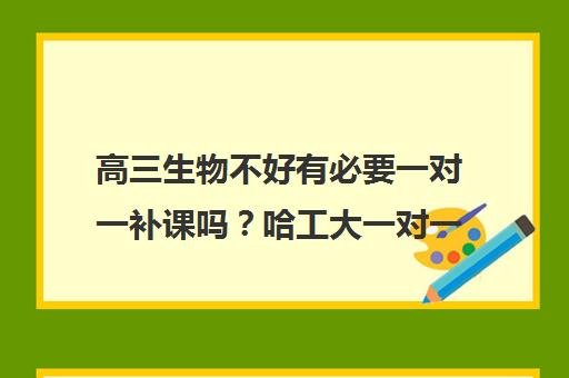 高三生物不好有必要一对一补课吗?哈工大一对一辅导提分建议 高三生物不好有必要一对一补课吗?哈工大一对一辅导提分建议