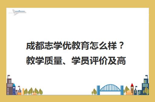 成都志学优教育怎么样？教学质量、学员评价及高考提分效果解析