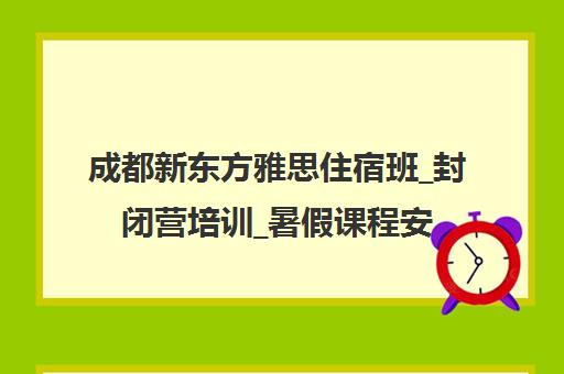 成都新东方雅思住宿班_封闭营培训_暑假课程安排