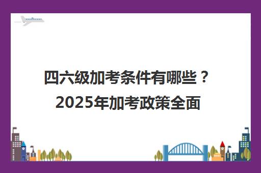 四六级加考条件有哪些？2025年加考政策全面解读！