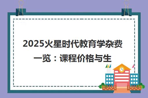 2025火星时代教育学杂费一览 课程价格与生活开销明细
