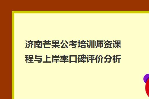 济南芒果公考培训师资课程与上岸率口碑评价分析