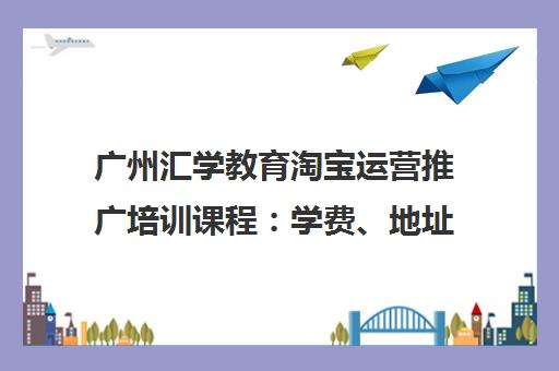 广州汇学教育淘宝运营推广培训课程 学费、地址、电话详情