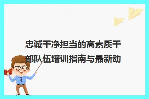 忠诚干净担当的高素质干部队伍培训指南与最新动态