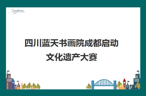 四川蓝天书画院成都启动文化遗产大赛 助力雪域高原艺术教育