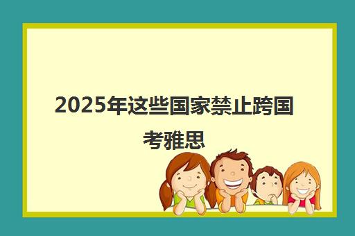 2025年这些国家禁止跨国考雅思（附最新名单）