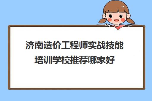 济南造价工程师实战技能培训学校推荐哪家好