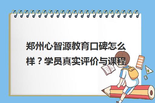 郑州心智源教育口碑怎么样？学员真实评价与课程优惠详情