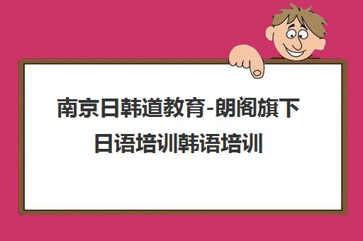 南京日韩道教育-朗阁旗下日语培训韩语培训 高考日语 TOPIK课程