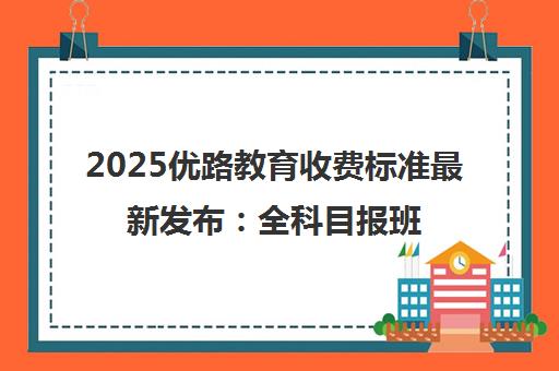2025优路教育收费标准最新发布 全科目报班价目表一览