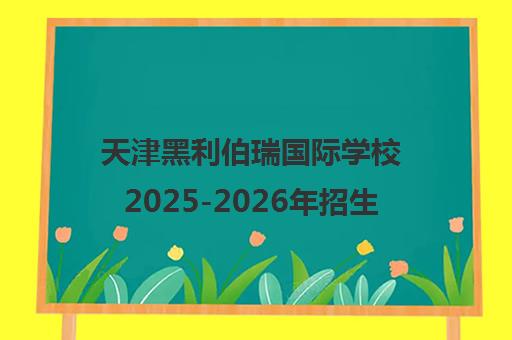 天津黑利伯瑞国际学校2025-2026年招生指南 入学条件与学费详解[京领百强榜]
