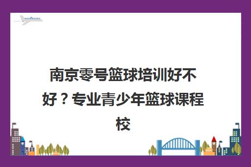 南京零号篮球培训好不好？专业青少年篮球课程校区地址一览