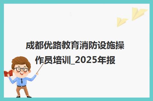 成都优路教育消防设施操作员培训_2025年报考条件与课程