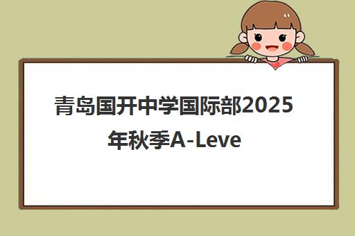青岛国开中学国际部2025年秋季A-Level课程招生启动