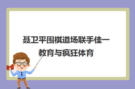 聂卫平围棋道场联手佳一教育与疯狂体育 打造围棋线上对弈新平台
