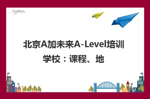 北京A加未来A-Level培训学校 课程、地址、电话全解析
