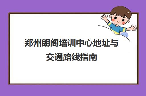 郑州朗阁培训中心地址与交通路线指南（含校区位置）