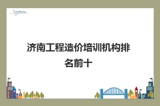 济南工程造价培训机构排名前十 实战培训学费一览