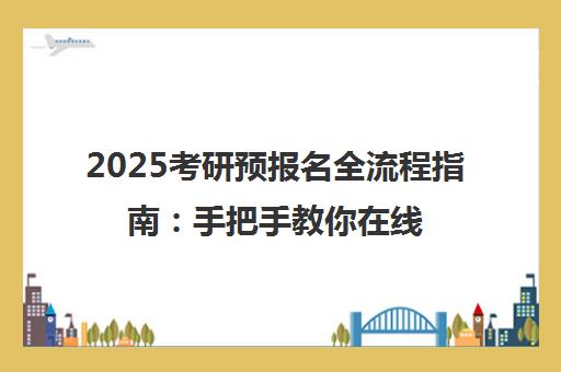 2025考研预报名全流程指南 手把手教你在线填报