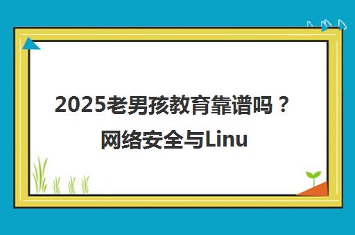 2025老男孩教育靠谱吗？网络安全与Linux云计算培训口碑及过来人经历分享