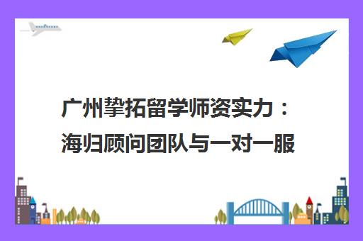 广州挚拓留学师资实力 海归顾问团队与一对一服务解析