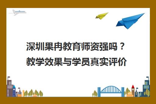 深圳果冉教育师资强吗？教学效果与学员真实评价汇总