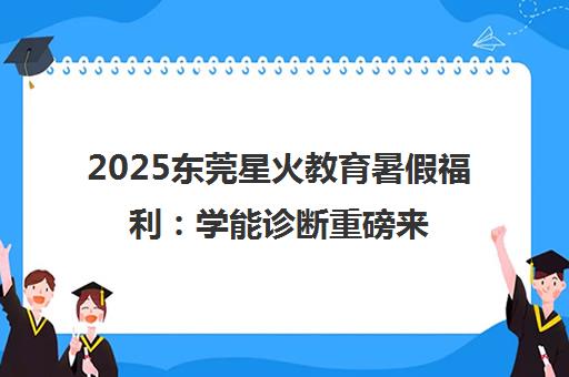 2025东莞星火教育暑假福利 学能诊断重磅来袭 0元钜惠乐学一夏！