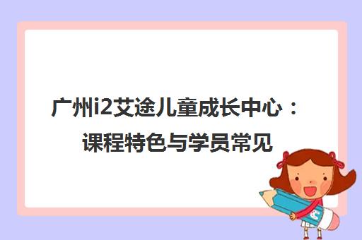 广州i2艾途儿童成长中心 课程特色与学员常见问题解答