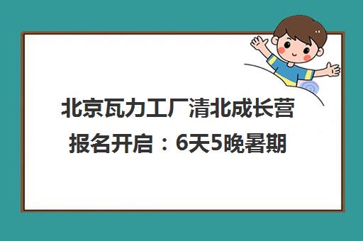 北京瓦力工厂清北成长营报名开启 6天5晚暑期研学与学霸同行
