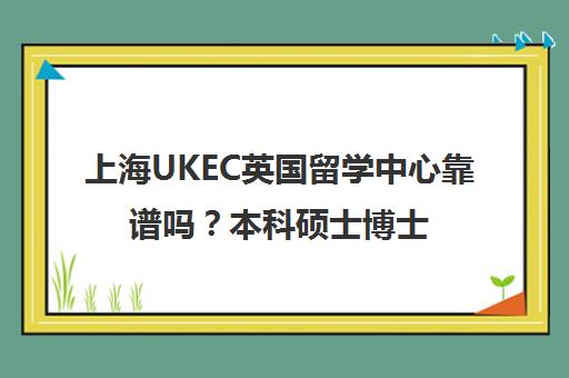 上海UKEC英国留学中心靠谱吗？本科硕士博士申请一站式服务
