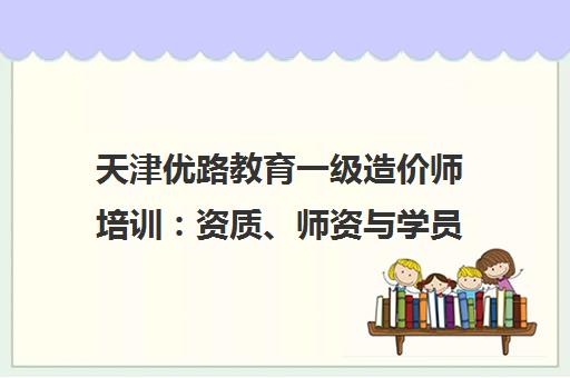 天津优路教育一级造价师培训 资质、师资与学员口碑深度解析