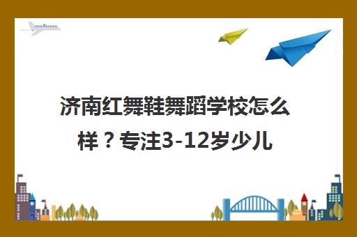 济南红舞鞋舞蹈学校怎么样？专注3-12岁少儿舞蹈培训 家长评价与课程特色揭秘
