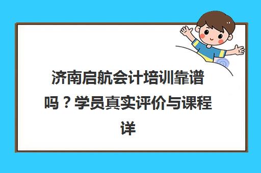 济南启航会计培训靠谱吗？学员真实评价与课程详情
