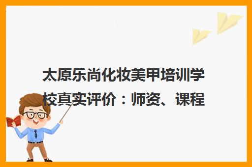 太原乐尚化妆美甲培训学校真实评价 师资、课程与学员口碑全解析