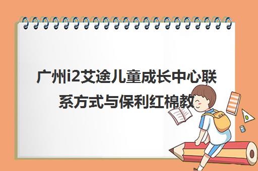 广州i2艾途儿童成长中心联系方式与保利红棉教学点地址详情