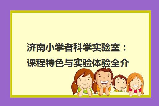 济南小学者科学实验室 课程特色与实验体验全介绍