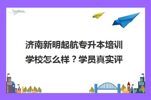 济南新明起航专升本培训学校怎么样？学员真实评价与班型特色解析