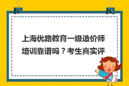 上海优路教育一级造价师培训靠谱吗？考生真实评价与课程分析