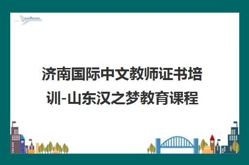 济南国际中文教师证书培训-山东汉之梦教育课程与就业推荐