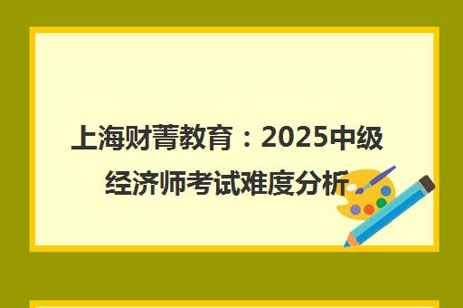 上海财菁教育 2025中级经济师考试难度分析及备考心得指南
