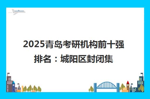 2025青岛考研机构前十强排名 城阳区封闭集训营精选榜单