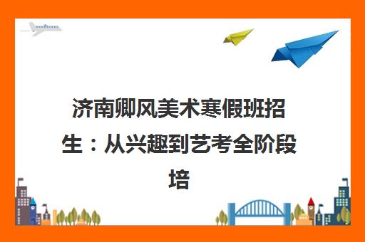 济南卿风美术寒假班招生 从兴趣到艺考全阶段培训