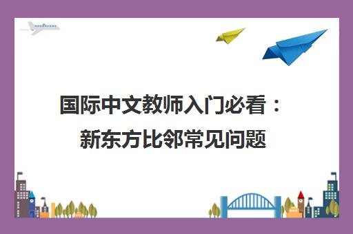 国际中文教师入门必看 新东方比邻常见问题（Q&A）汇总