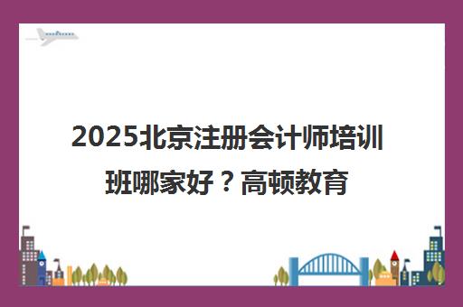2025北京注册会计师培训班哪家好？高顿教育机构推荐与课程解析