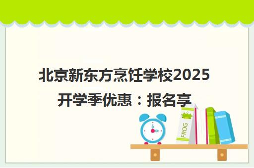 北京新东方烹饪学校2025开学季优惠 报名享补贴 集赞赢大奖