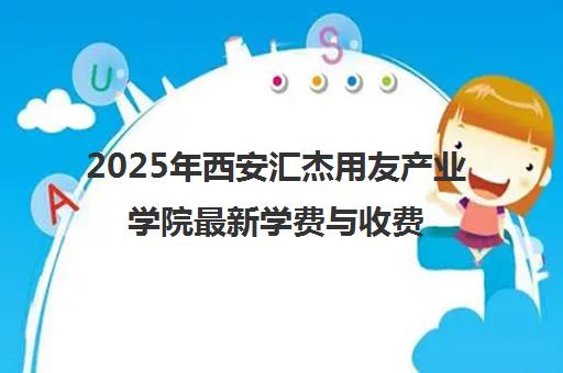 2025年西安汇杰用友产业学院最新学费与收费标准公布